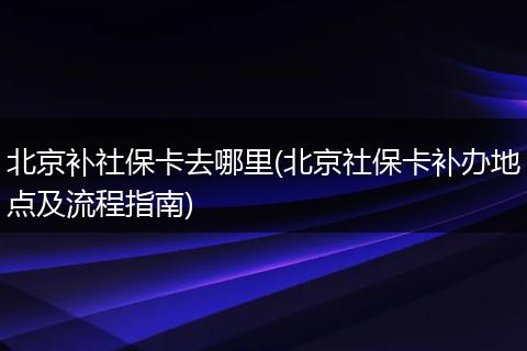 北京补社保卡去哪里(北京社保卡补办地点及流程指南)
