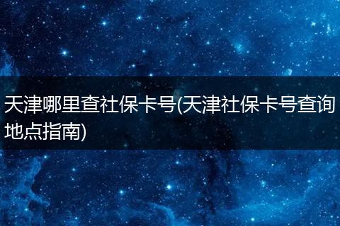 天津哪里查社保卡号(天津社保卡号查询地点指南)