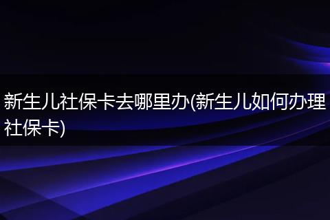 新生儿社保卡去哪里办(新生儿如何办理社保卡)