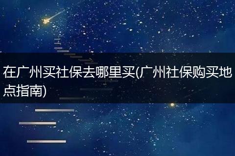 在广州买社保去哪里买(广州社保购买地点指南)