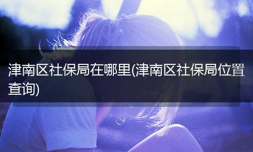 津南区社保局在哪里(津南区社保局位置查询)