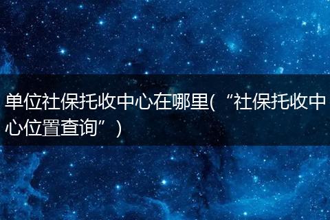 单位社保托收中心在哪里(“社保托收中心位置查询”)