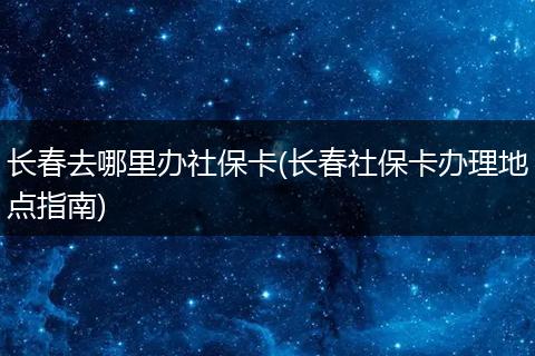 长春去哪里办社保卡(长春社保卡办理地点指南)