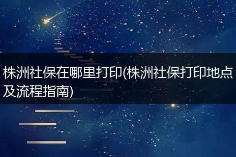 株洲社保在哪里打印(株洲社保打印地点及流程指南)