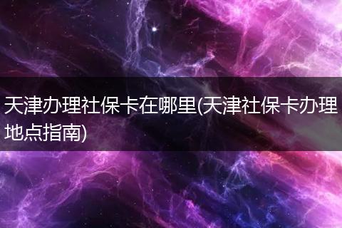 天津办理社保卡在哪里(天津社保卡办理地点指南)