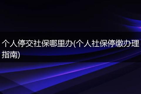 个人停交社保哪里办(个人社保停缴办理指南)