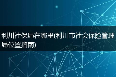 利川社保局在哪里(利川市社会保险管理局位置指南)