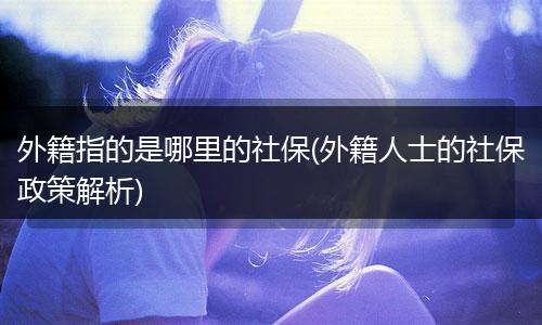外籍指的是哪里的社保(外籍人士的社保政策解析)