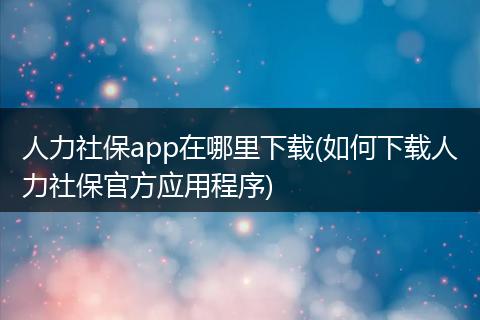 人力社保app在哪里下载(如何下载人力社保官方应用程序)