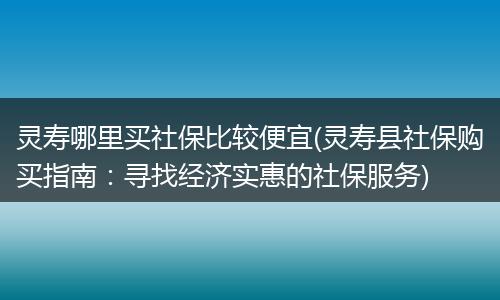 灵寿哪里买社保比较便宜(灵寿县社保购买指南：寻找经济实惠的社保服务)