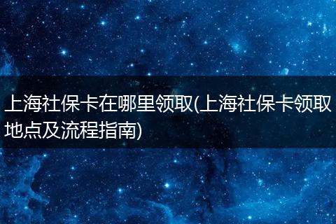 上海社保卡在哪里领取(上海社保卡领取地点及流程指南)