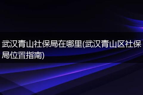 武汉青山社保局在哪里(武汉青山区社保局位置指南)
