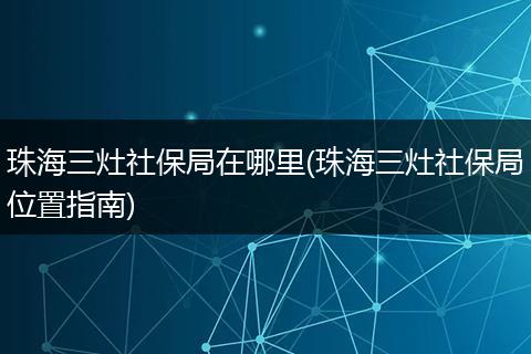 珠海三灶社保局在哪里(珠海三灶社保局位置指南)