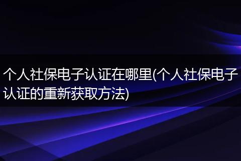 个人社保电子认证在哪里(个人社保电子认证的重新获取方法)