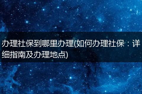 办理社保到哪里办理(如何办理社保：详细指南及办理地点)