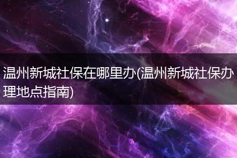 温州新城社保在哪里办(温州新城社保办理地点指南)