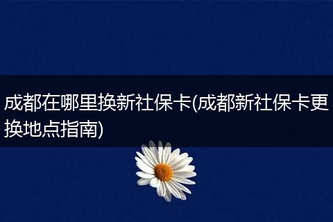 成都在哪里换新社保卡(成都新社保卡更换地点指南)