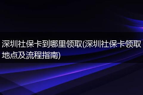 深圳社保卡到哪里领取(深圳社保卡领取地点及流程指南)
