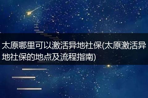 太原哪里可以激活异地社保(太原激活异地社保的地点及流程指南)