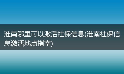 淮南哪里可以激活社保信息(淮南社保信息激活地点指南)