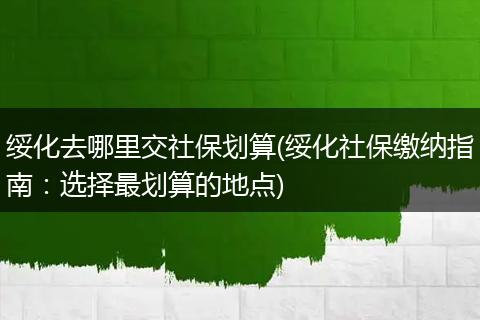 绥化去哪里交社保划算(绥化社保缴纳指南：选择最划算的地点)