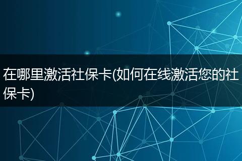 在哪里激活社保卡(如何在线激活您的社保卡)