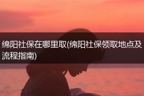 绵阳社保在哪里取(绵阳社保领取地点及流程指南)