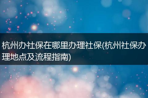 杭州办社保在哪里办理社保(杭州社保办理地点及流程指南)