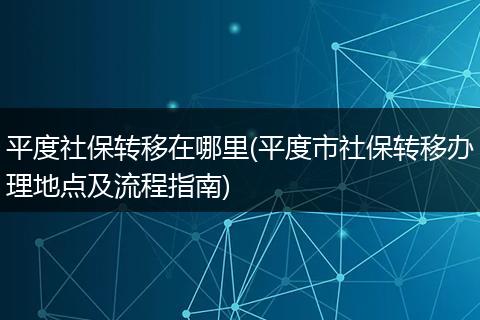 平度社保转移在哪里(平度市社保转移办理地点及流程指南)