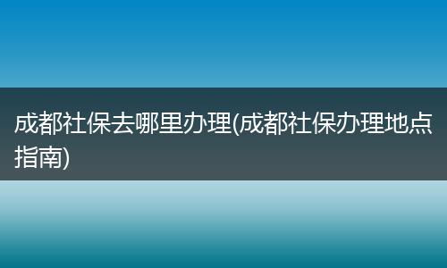 成都社保去哪里办理(成都社保办理地点指南)