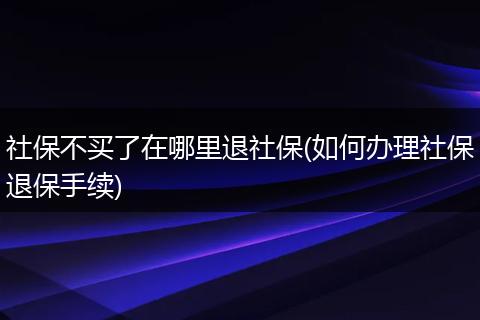 社保不买了在哪里退社保(如何办理社保退保手续)