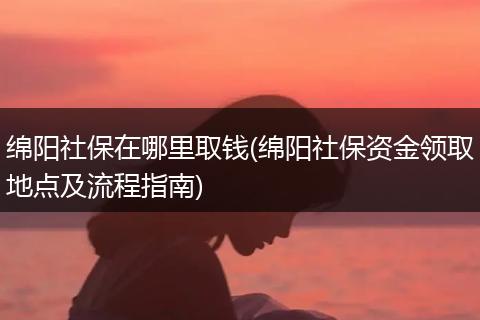 绵阳社保在哪里取钱(绵阳社保资金领取地点及流程指南)