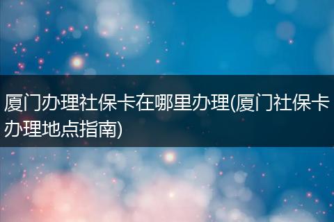 厦门办理社保卡在哪里办理(厦门社保卡办理地点指南)