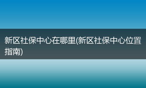 新区社保中心在哪里(新区社保中心位置指南)
