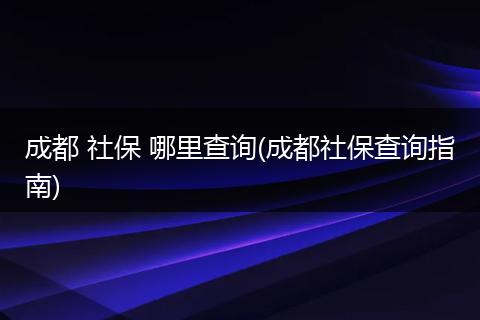 成都 社保 哪里查询(成都社保查询指南)