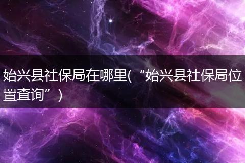 始兴县社保局在哪里(“始兴县社保局位置查询”)