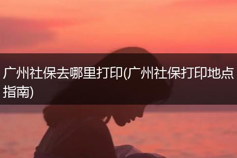 广州社保去哪里打印(广州社保打印地点指南)