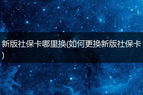 新版社保卡哪里换(如何更换新版社保卡)