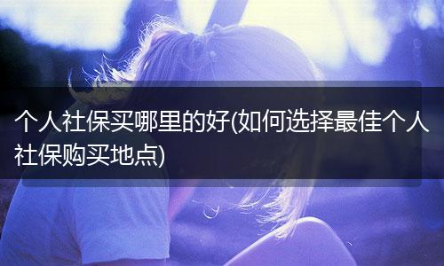 个人社保买哪里的好(如何选择最佳个人社保购买地点)