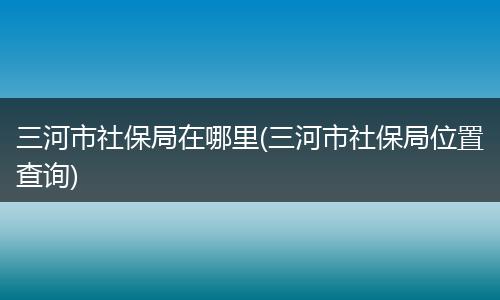 三河市社保局在哪里(三河市社保局位置查询)