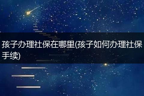 孩子办理社保在哪里(孩子如何办理社保手续)