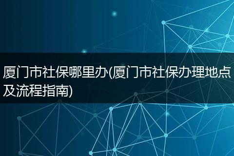 厦门市社保哪里办(厦门市社保办理地点及流程指南)