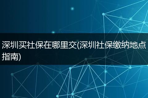 深圳买社保在哪里交(深圳社保缴纳地点指南)