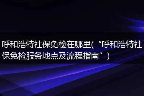 呼和浩特社保免检在哪里(“呼和浩特社保免检服务地点及流程指南”)