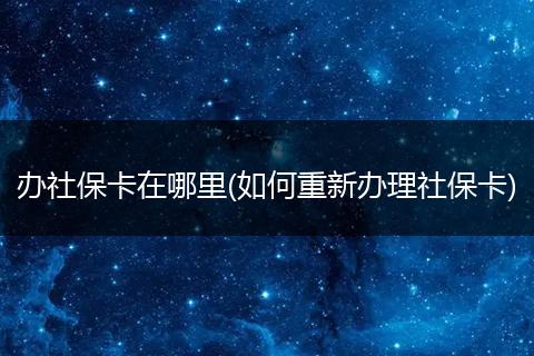 办社保卡在哪里(如何重新办理社保卡)