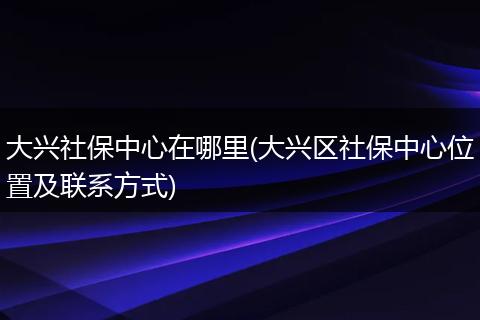 大兴社保中心在哪里(大兴区社保中心位置及联系方式)
