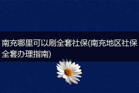南充哪里可以刷全套社保(南充地区社保全套办理指南)
