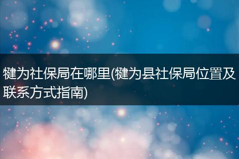 犍为社保局在哪里(犍为县社保局位置及联系方式指南)