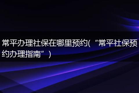常平办理社保在哪里预约(“常平社保预约办理指南”)