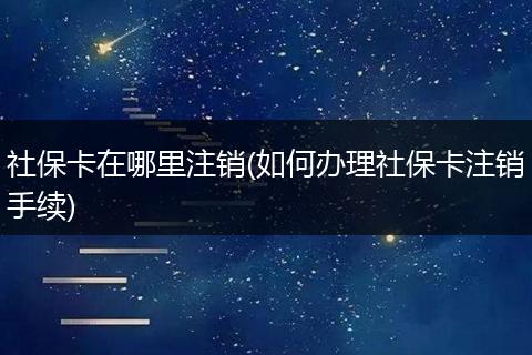 社保卡在哪里注销(如何办理社保卡注销手续)